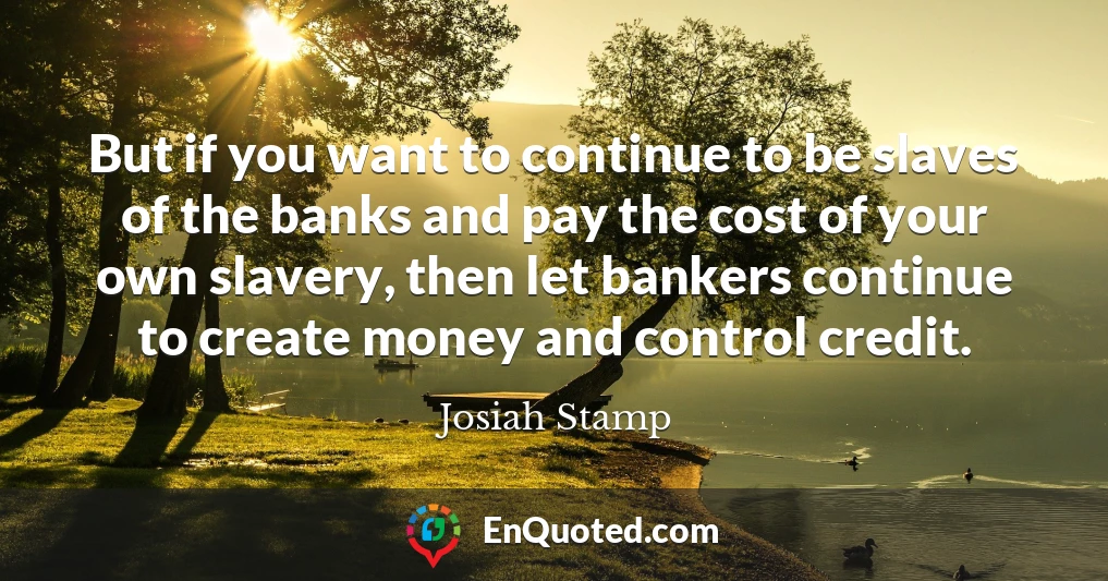 But if you want to continue to be slaves of the banks and pay the cost of your own slavery, then let bankers continue to create money and control credit.