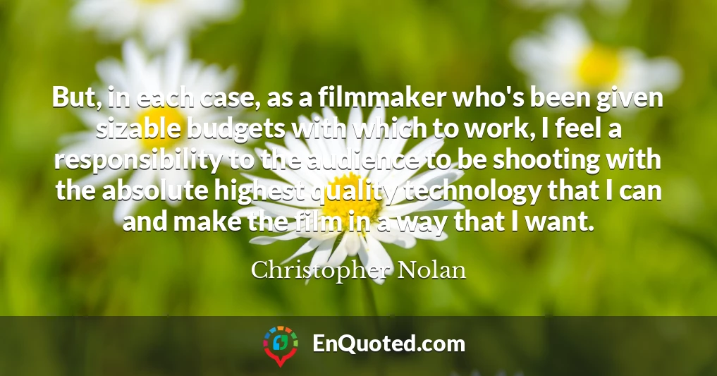 But, in each case, as a filmmaker who's been given sizable budgets with which to work, I feel a responsibility to the audience to be shooting with the absolute highest quality technology that I can and make the film in a way that I want.