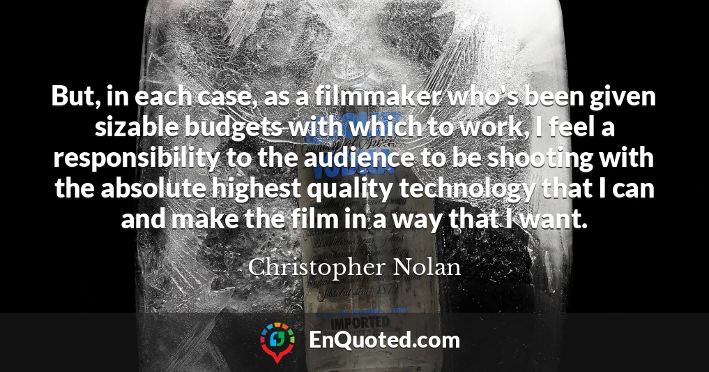 But, in each case, as a filmmaker who's been given sizable budgets with which to work, I feel a responsibility to the audience to be shooting with the absolute highest quality technology that I can and make the film in a way that I want.