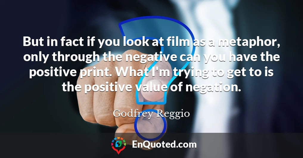 But in fact if you look at film as a metaphor, only through the negative can you have the positive print. What I'm trying to get to is the positive value of negation.