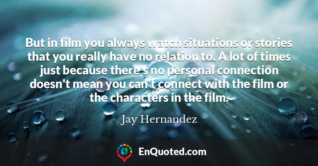 But in film you always watch situations or stories that you really have no relation to. A lot of times just because there's no personal connection doesn't mean you can't connect with the film or the characters in the film.