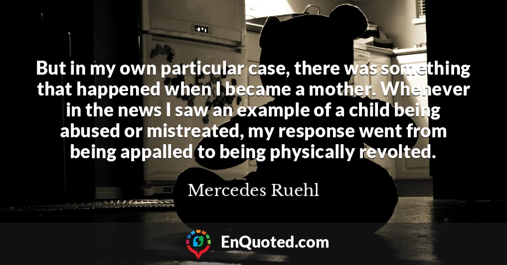 But in my own particular case, there was something that happened when I became a mother. Whenever in the news I saw an example of a child being abused or mistreated, my response went from being appalled to being physically revolted.