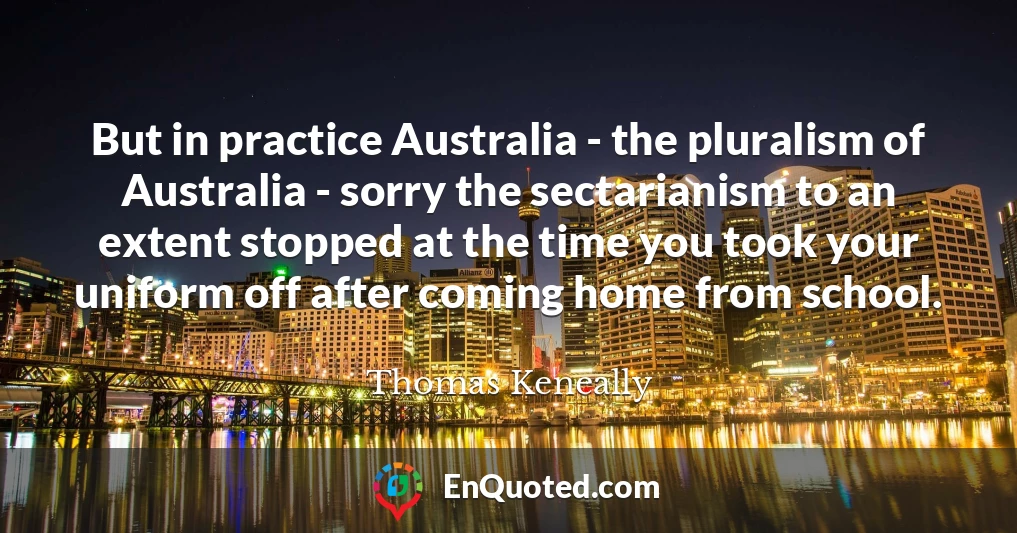But in practice Australia - the pluralism of Australia - sorry the sectarianism to an extent stopped at the time you took your uniform off after coming home from school.