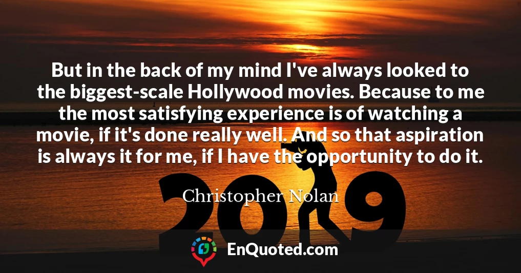 But in the back of my mind I've always looked to the biggest-scale Hollywood movies. Because to me the most satisfying experience is of watching a movie, if it's done really well. And so that aspiration is always it for me, if I have the opportunity to do it.
