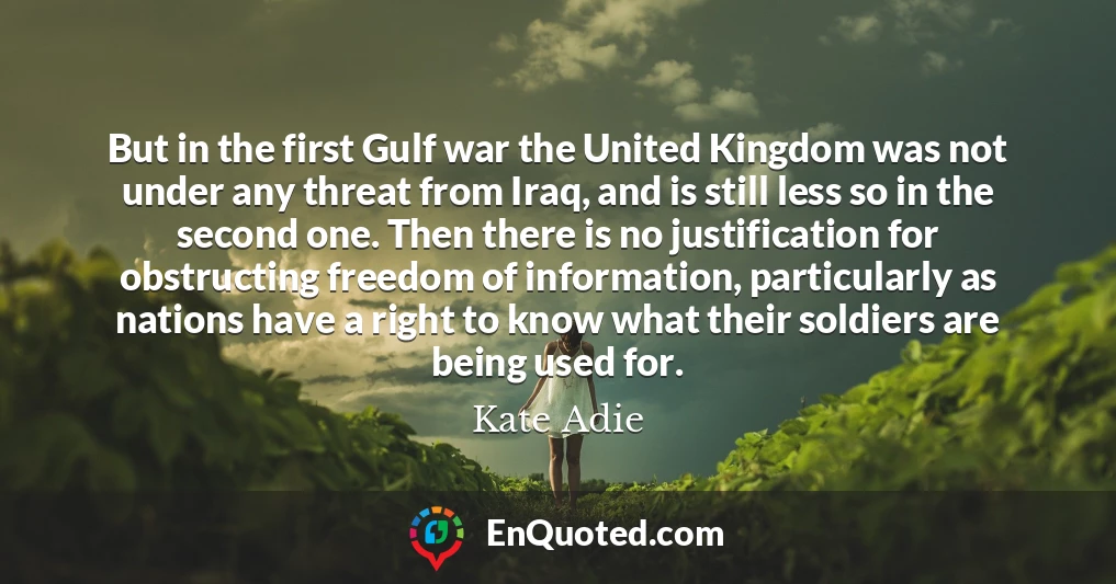 But in the first Gulf war the United Kingdom was not under any threat from Iraq, and is still less so in the second one. Then there is no justification for obstructing freedom of information, particularly as nations have a right to know what their soldiers are being used for.