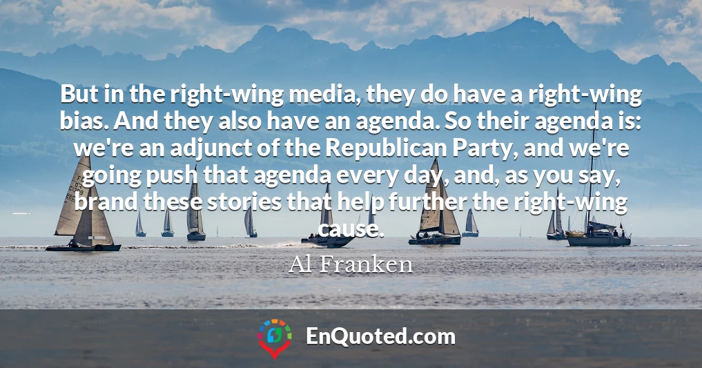 But in the right-wing media, they do have a right-wing bias. And they also have an agenda. So their agenda is: we're an adjunct of the Republican Party, and we're going push that agenda every day, and, as you say, brand these stories that help further the right-wing cause.