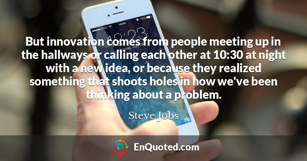 But innovation comes from people meeting up in the hallways or calling each other at 10:30 at night with a new idea, or because they realized something that shoots holes in how we've been thinking about a problem.