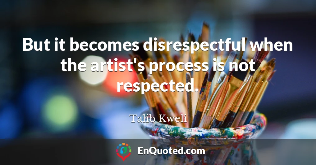 But it becomes disrespectful when the artist's process is not respected.
