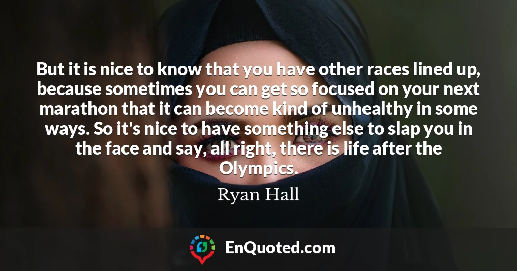 But it is nice to know that you have other races lined up, because sometimes you can get so focused on your next marathon that it can become kind of unhealthy in some ways. So it's nice to have something else to slap you in the face and say, all right, there is life after the Olympics.