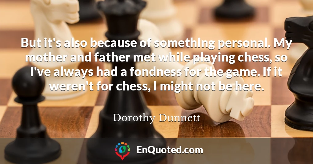 But it's also because of something personal. My mother and father met while playing chess, so I've always had a fondness for the game. If it weren't for chess, I might not be here.