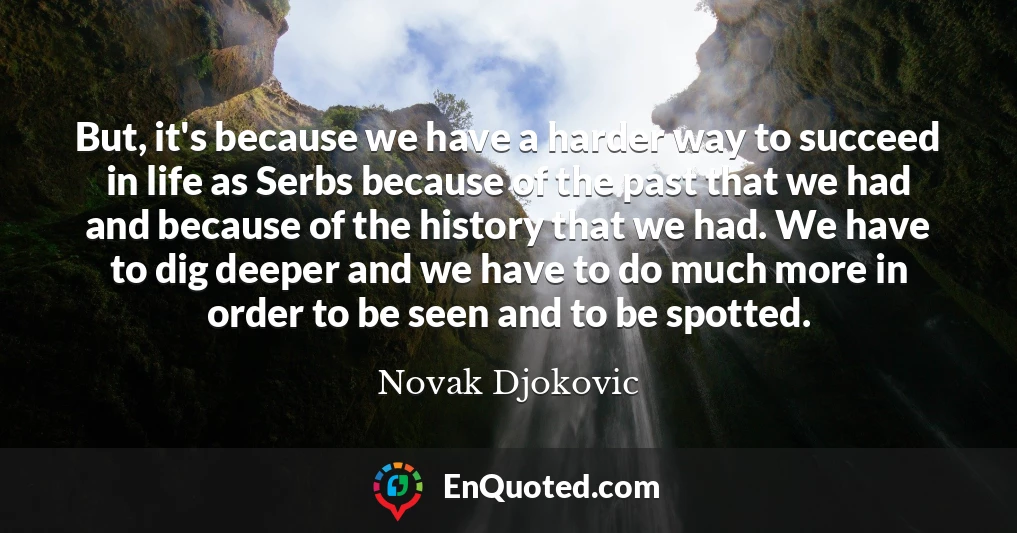 But, it's because we have a harder way to succeed in life as Serbs because of the past that we had and because of the history that we had. We have to dig deeper and we have to do much more in order to be seen and to be spotted.