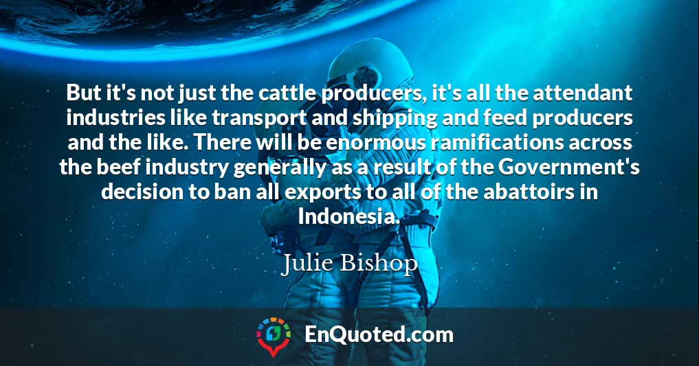 But it's not just the cattle producers, it's all the attendant industries like transport and shipping and feed producers and the like. There will be enormous ramifications across the beef industry generally as a result of the Government's decision to ban all exports to all of the abattoirs in Indonesia.