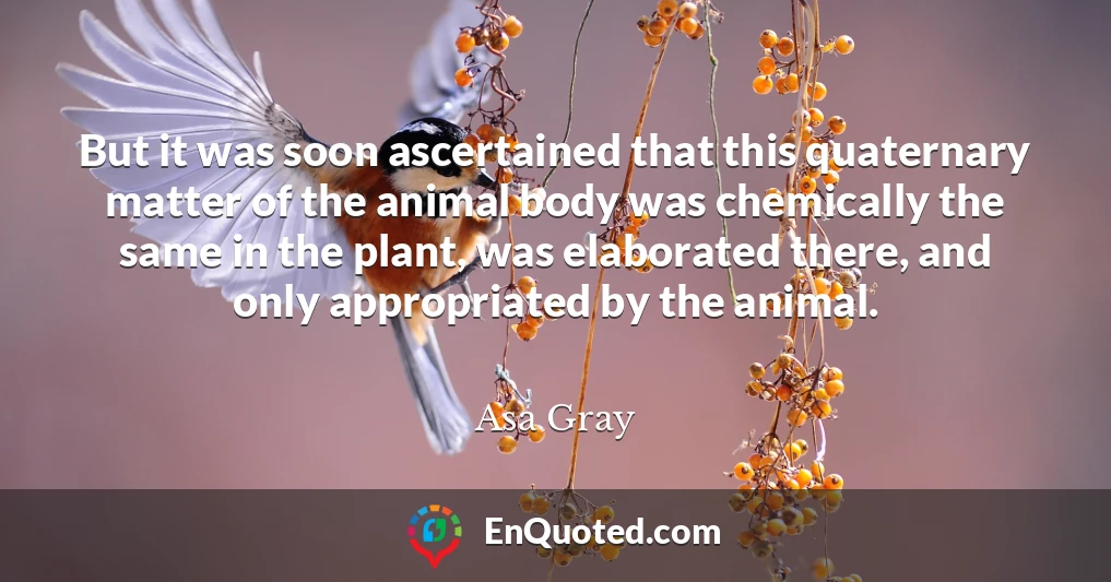 But it was soon ascertained that this quaternary matter of the animal body was chemically the same in the plant, was elaborated there, and only appropriated by the animal.