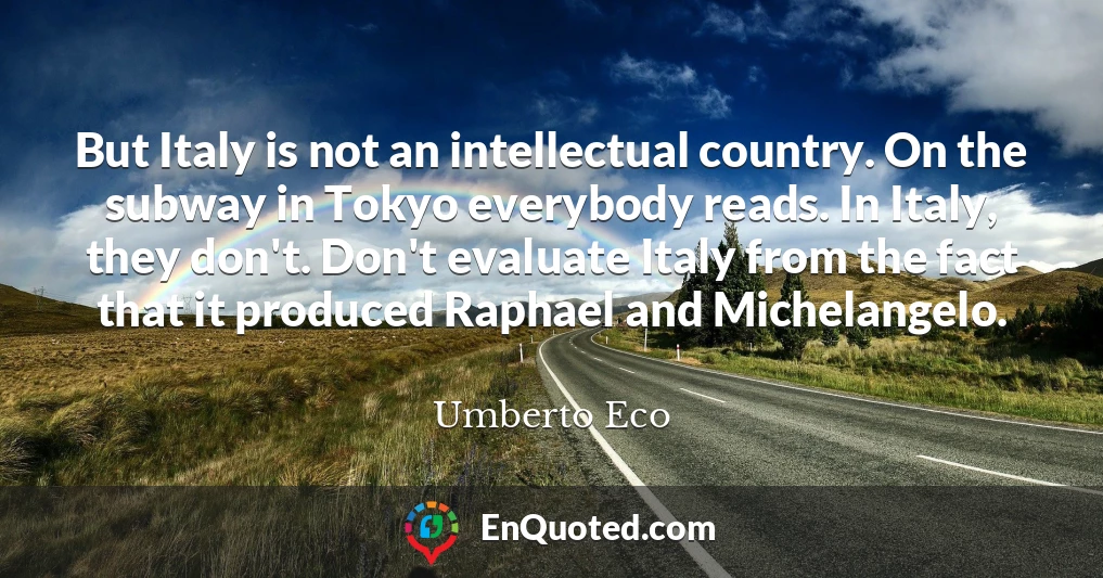 But Italy is not an intellectual country. On the subway in Tokyo everybody reads. In Italy, they don't. Don't evaluate Italy from the fact that it produced Raphael and Michelangelo.