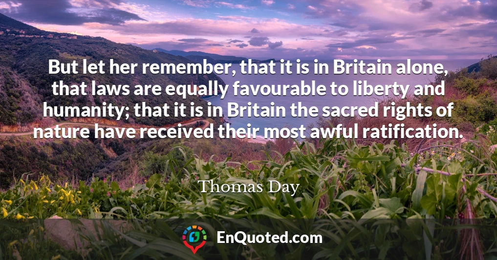 But let her remember, that it is in Britain alone, that laws are equally favourable to liberty and humanity; that it is in Britain the sacred rights of nature have received their most awful ratification.