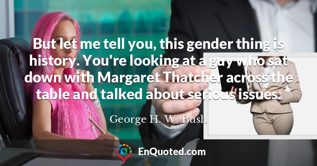 But let me tell you, this gender thing is history. You're looking at a guy who sat down with Margaret Thatcher across the table and talked about serious issues.