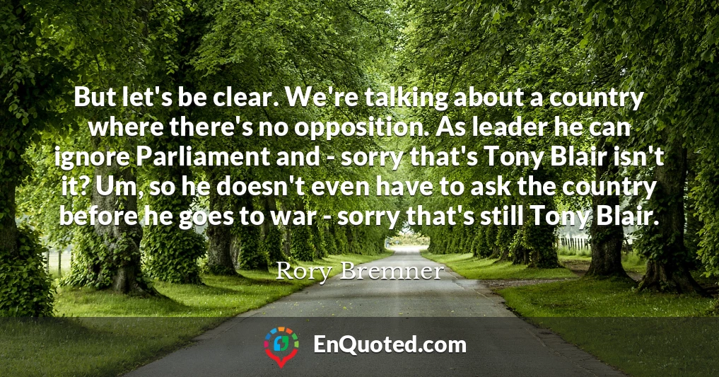 But let's be clear. We're talking about a country where there's no opposition. As leader he can ignore Parliament and - sorry that's Tony Blair isn't it? Um, so he doesn't even have to ask the country before he goes to war - sorry that's still Tony Blair.