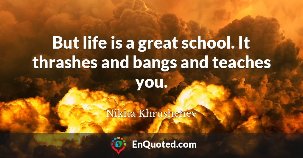 But life is a great school. It thrashes and bangs and teaches you.