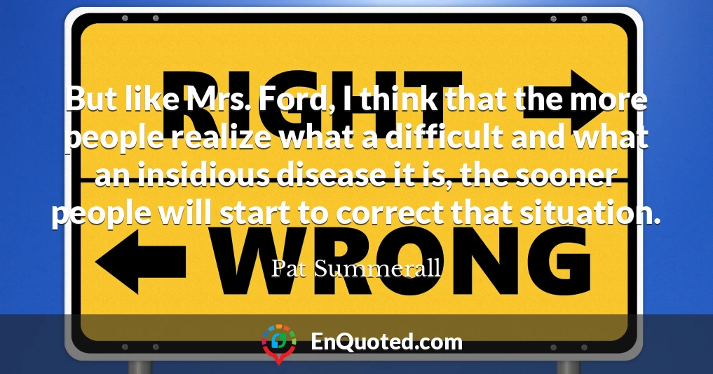But like Mrs. Ford, I think that the more people realize what a difficult and what an insidious disease it is, the sooner people will start to correct that situation.