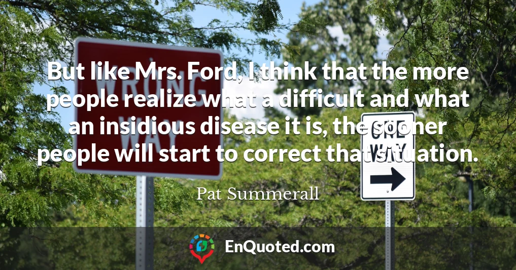 But like Mrs. Ford, I think that the more people realize what a difficult and what an insidious disease it is, the sooner people will start to correct that situation.