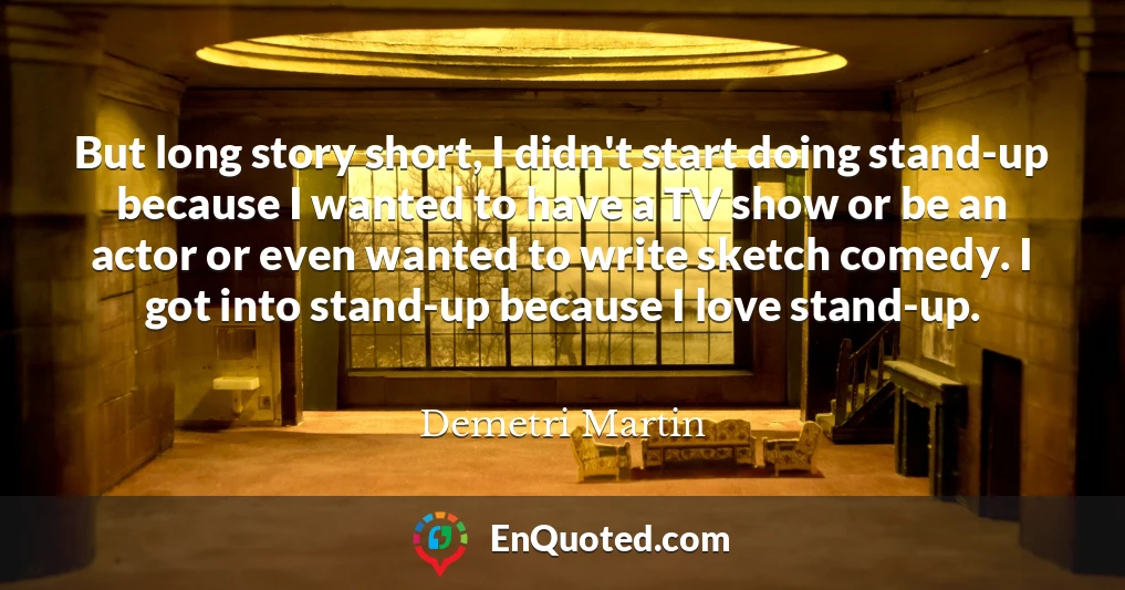 But long story short, I didn't start doing stand-up because I wanted to have a TV show or be an actor or even wanted to write sketch comedy. I got into stand-up because I love stand-up.
