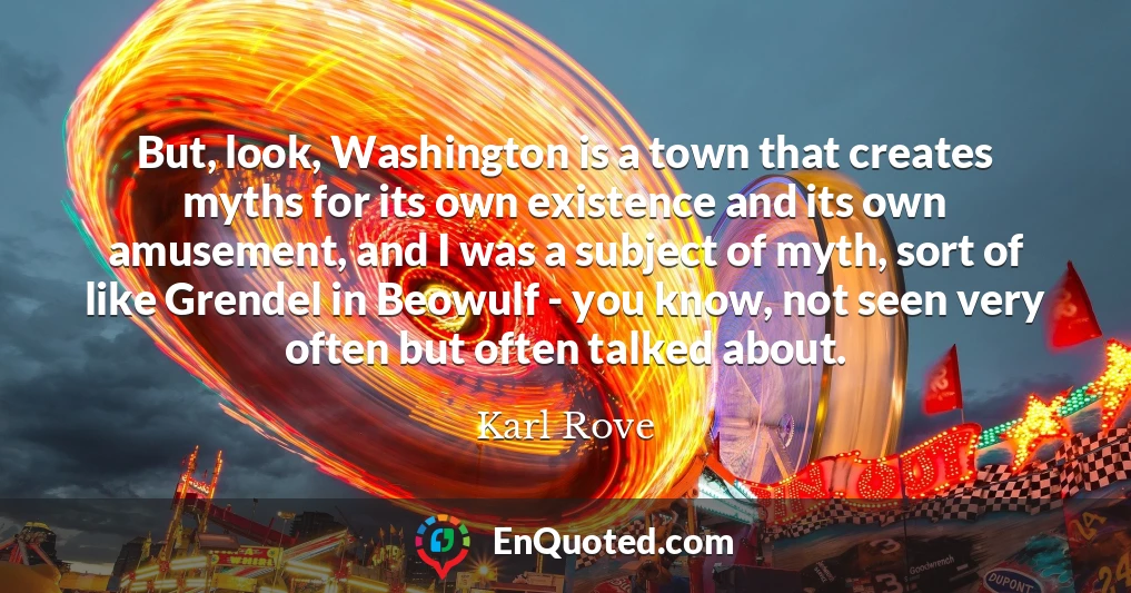But, look, Washington is a town that creates myths for its own existence and its own amusement, and I was a subject of myth, sort of like Grendel in Beowulf - you know, not seen very often but often talked about.