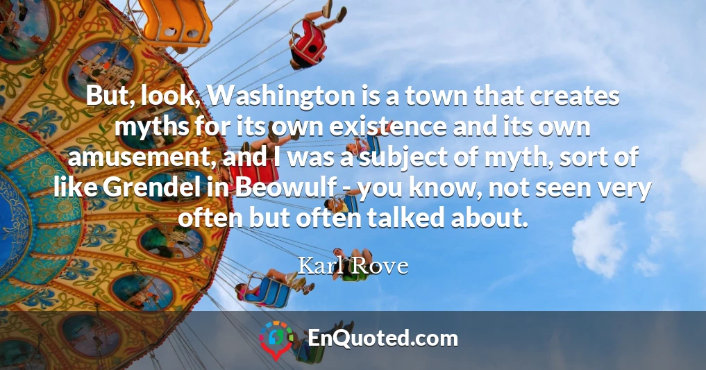 But, look, Washington is a town that creates myths for its own existence and its own amusement, and I was a subject of myth, sort of like Grendel in Beowulf - you know, not seen very often but often talked about.