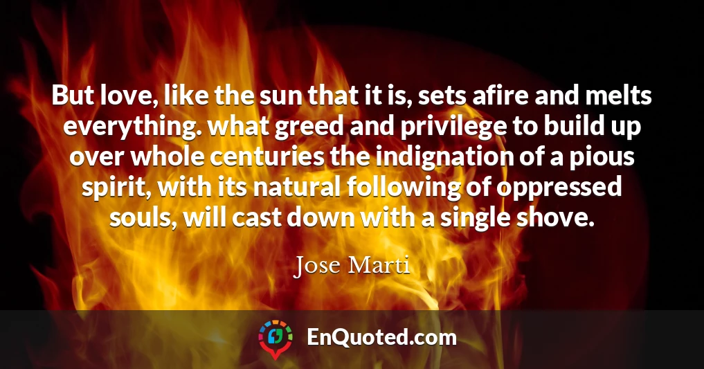 But love, like the sun that it is, sets afire and melts everything. what greed and privilege to build up over whole centuries the indignation of a pious spirit, with its natural following of oppressed souls, will cast down with a single shove.