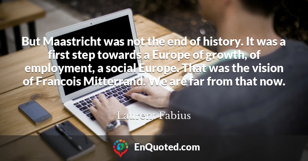 But Maastricht was not the end of history. It was a first step towards a Europe of growth, of employment, a social Europe. That was the vision of Francois Mitterrand. We are far from that now.