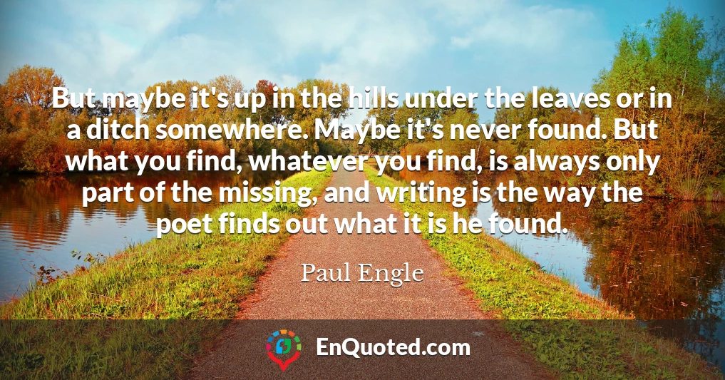 But maybe it's up in the hills under the leaves or in a ditch somewhere. Maybe it's never found. But what you find, whatever you find, is always only part of the missing, and writing is the way the poet finds out what it is he found.