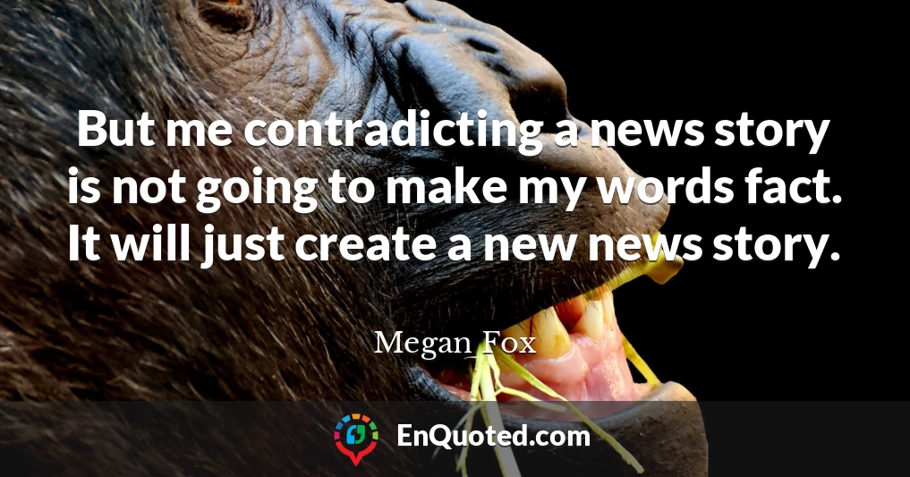But me contradicting a news story is not going to make my words fact. It will just create a new news story.