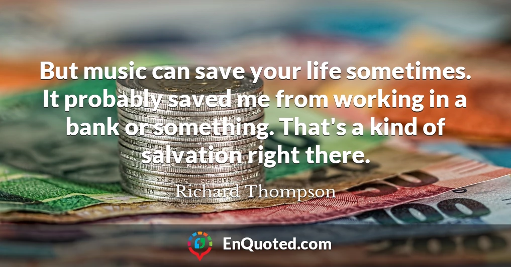 But music can save your life sometimes. It probably saved me from working in a bank or something. That's a kind of salvation right there.
