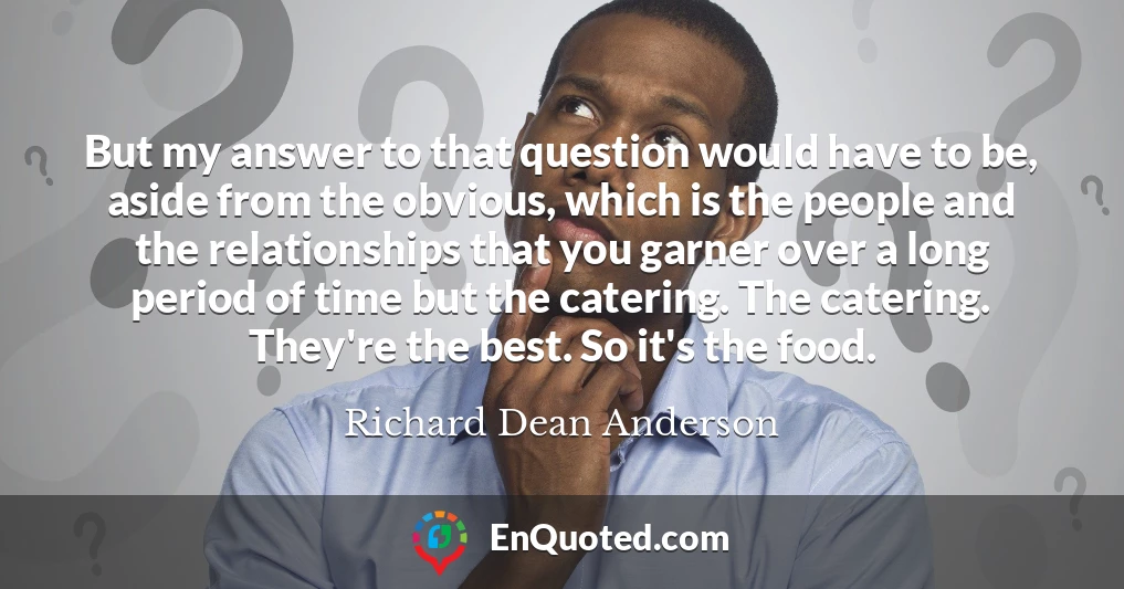 But my answer to that question would have to be, aside from the obvious, which is the people and the relationships that you garner over a long period of time but the catering. The catering. They're the best. So it's the food.
