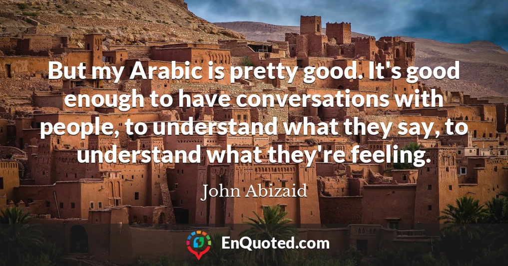 But my Arabic is pretty good. It's good enough to have conversations with people, to understand what they say, to understand what they're feeling.