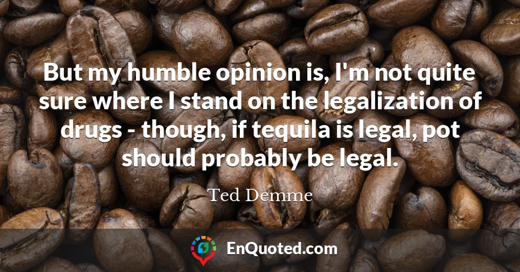 But my humble opinion is, I'm not quite sure where I stand on the legalization of drugs - though, if tequila is legal, pot should probably be legal.