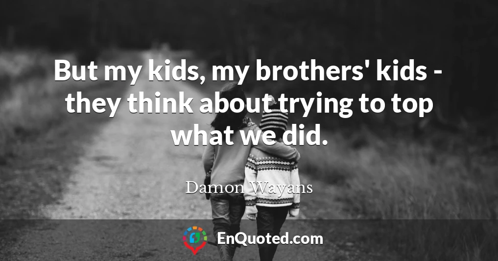 But my kids, my brothers' kids - they think about trying to top what we did.