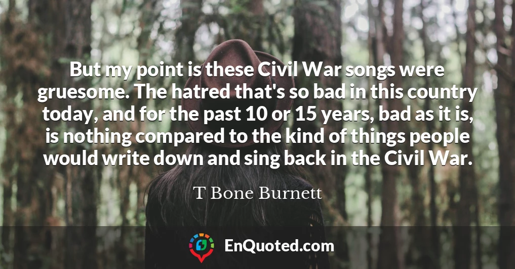 But my point is these Civil War songs were gruesome. The hatred that's so bad in this country today, and for the past 10 or 15 years, bad as it is, is nothing compared to the kind of things people would write down and sing back in the Civil War.