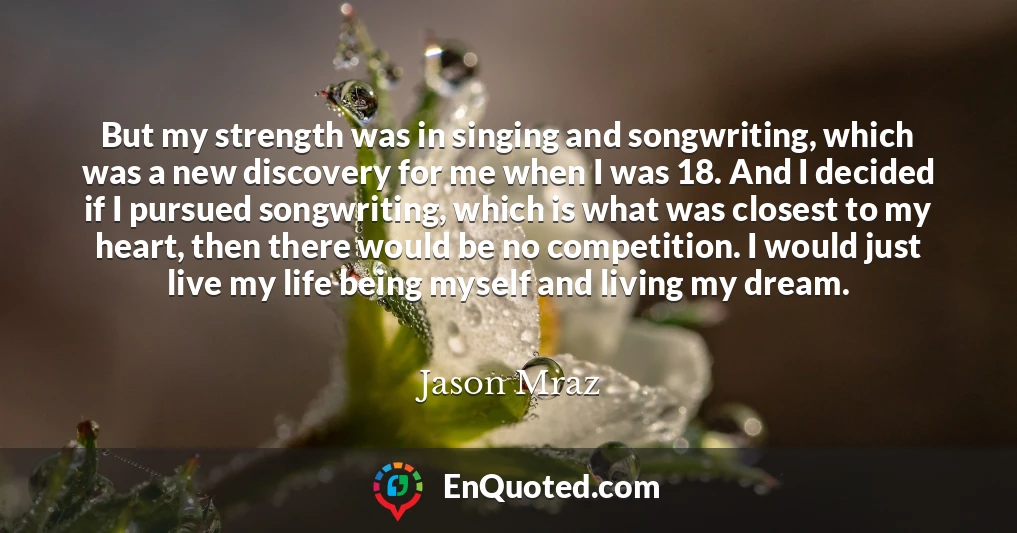 But my strength was in singing and songwriting, which was a new discovery for me when I was 18. And I decided if I pursued songwriting, which is what was closest to my heart, then there would be no competition. I would just live my life being myself and living my dream.