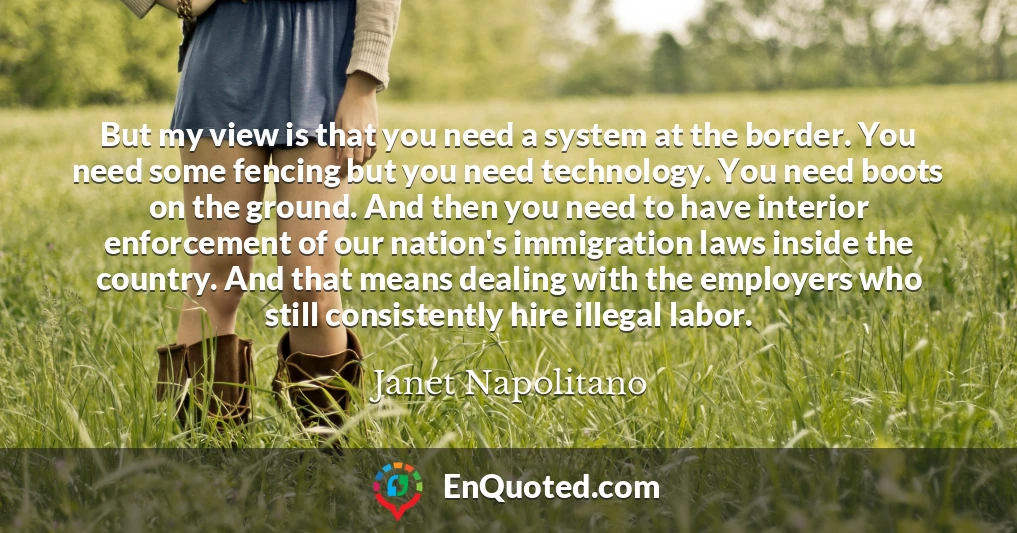 But my view is that you need a system at the border. You need some fencing but you need technology. You need boots on the ground. And then you need to have interior enforcement of our nation's immigration laws inside the country. And that means dealing with the employers who still consistently hire illegal labor.