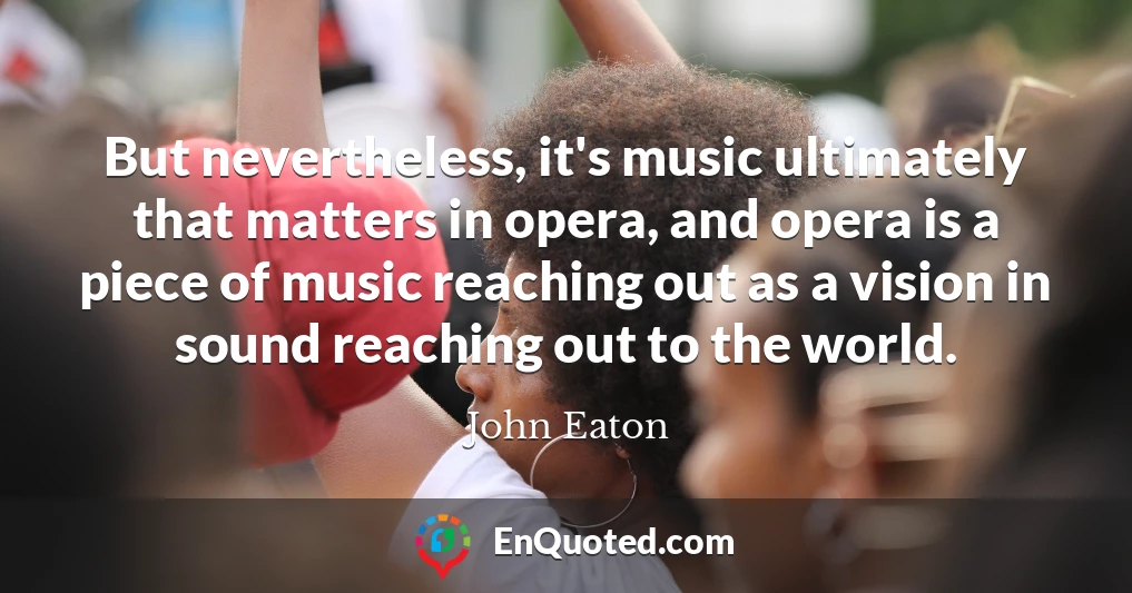 But nevertheless, it's music ultimately that matters in opera, and opera is a piece of music reaching out as a vision in sound reaching out to the world.