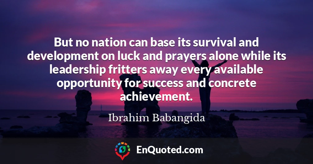 But no nation can base its survival and development on luck and prayers alone while its leadership fritters away every available opportunity for success and concrete achievement.