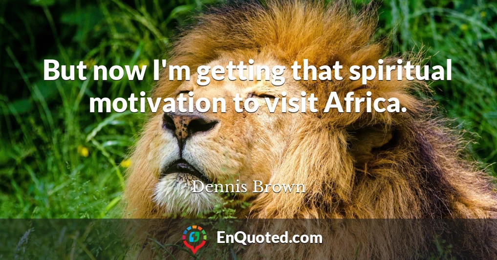 But now I'm getting that spiritual motivation to visit Africa.
