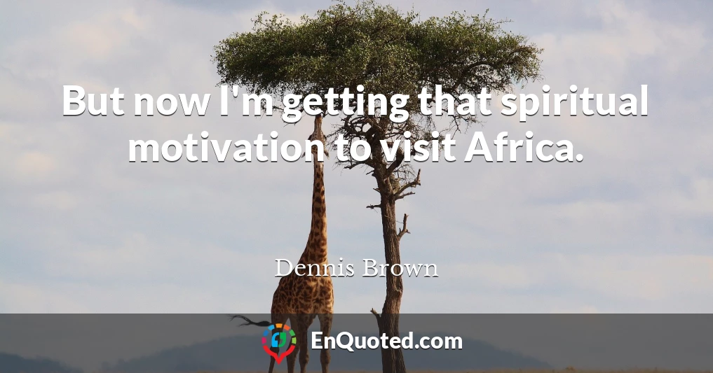 But now I'm getting that spiritual motivation to visit Africa.