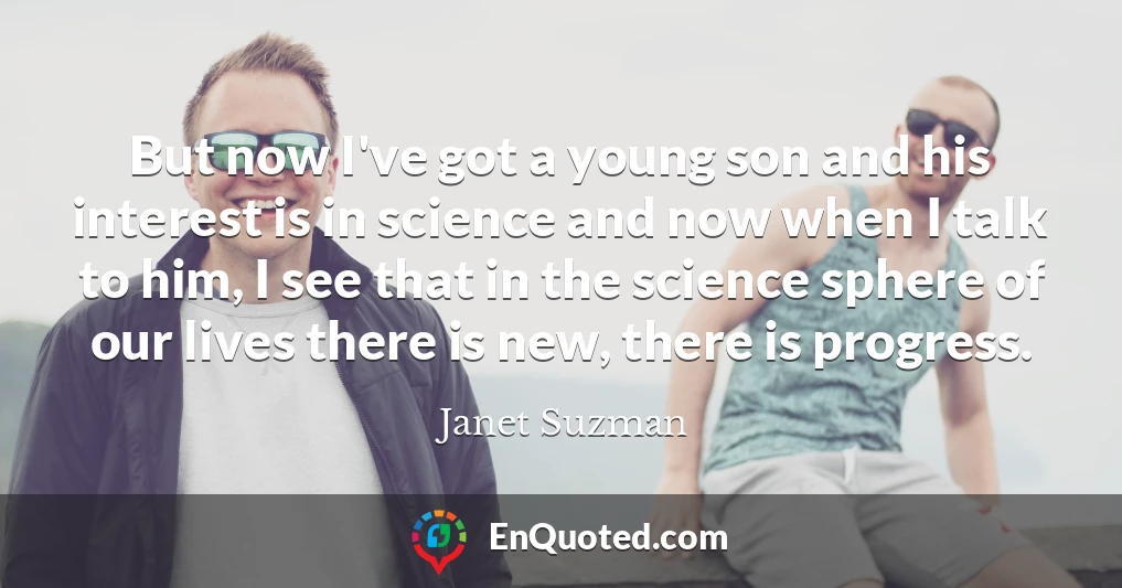 But now I've got a young son and his interest is in science and now when I talk to him, I see that in the science sphere of our lives there is new, there is progress.