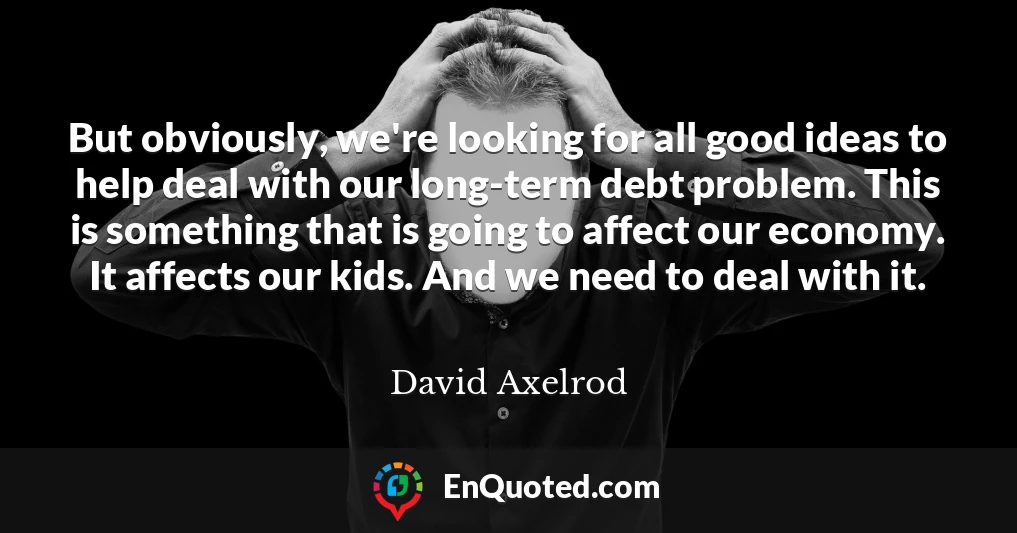 But obviously, we're looking for all good ideas to help deal with our long-term debt problem. This is something that is going to affect our economy. It affects our kids. And we need to deal with it.