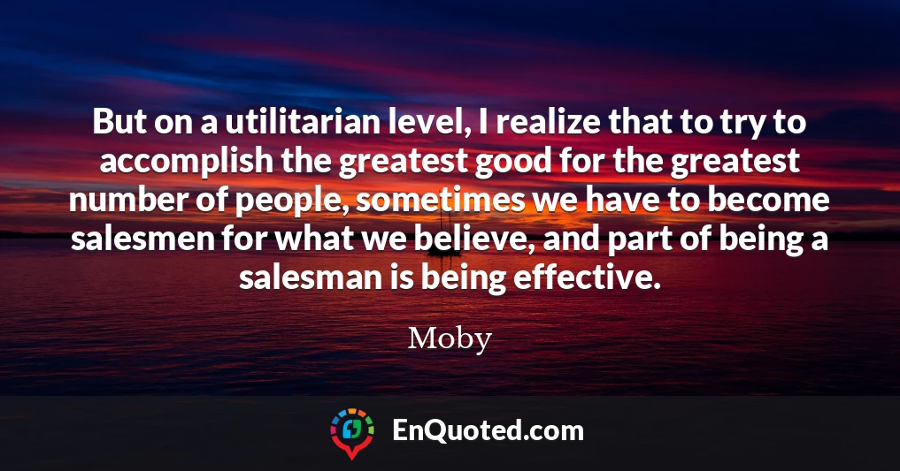 But on a utilitarian level, I realize that to try to accomplish the greatest good for the greatest number of people, sometimes we have to become salesmen for what we believe, and part of being a salesman is being effective.