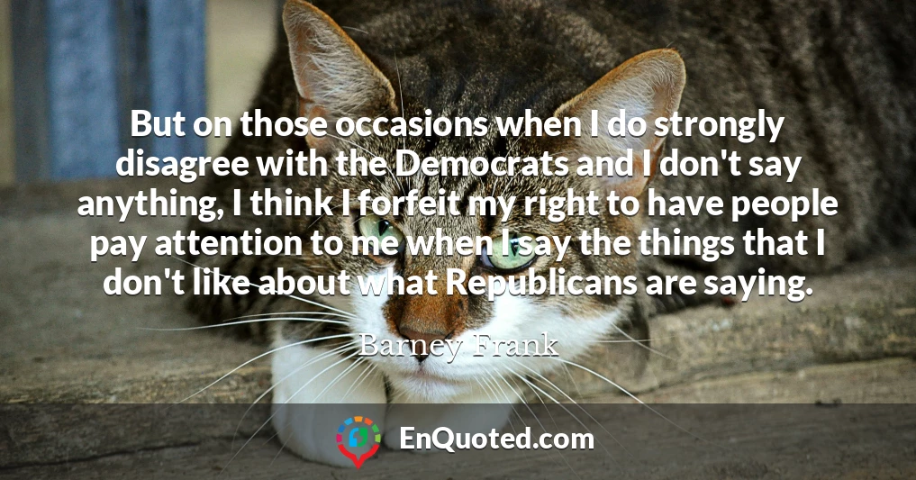But on those occasions when I do strongly disagree with the Democrats and I don't say anything, I think I forfeit my right to have people pay attention to me when I say the things that I don't like about what Republicans are saying.