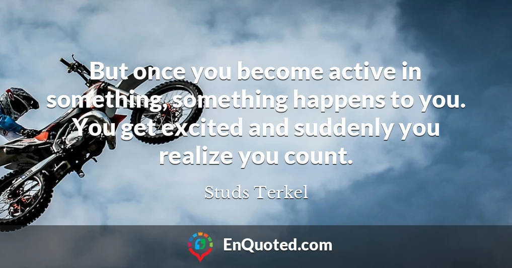 But once you become active in something, something happens to you. You get excited and suddenly you realize you count.