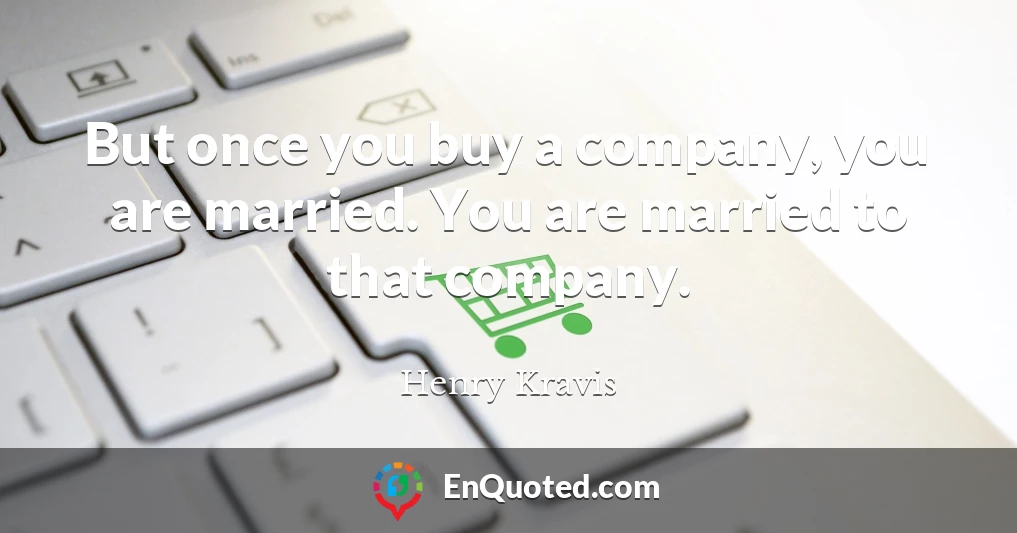 But once you buy a company, you are married. You are married to that company.