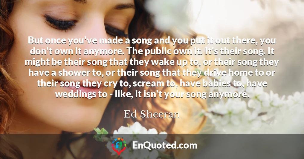 But once you've made a song and you put it out there, you don't own it anymore. The public own it. It's their song. It might be their song that they wake up to, or their song they have a shower to, or their song that they drive home to or their song they cry to, scream to, have babies to, have weddings to - like, it isn't your song anymore.